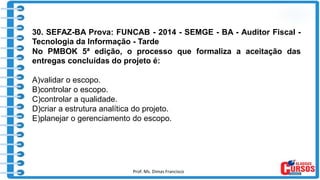 Prof. Ms. Dimas Francisco 13
30. SEFAZ-BA Prova: FUNCAB - 2014 - SEMGE - BA - Auditor Fiscal -
Tecnologia da Informação - Tarde
No PMBOK 5ª edição, o processo que formaliza a aceitação das
entregas concluídas do projeto é:
A)validar o escopo.
B)controlar o escopo.
C)controlar a qualidade.
D)criar a estrutura analítica do projeto.
E)planejar o gerenciamento do escopo.
 
