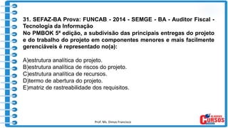 Prof. Ms. Dimas Francisco 14
31. SEFAZ-BA Prova: FUNCAB - 2014 - SEMGE - BA - Auditor Fiscal -
Tecnologia da Informação
No PMBOK 5ª edição, a subdivisão das principais entregas do projeto
e do trabalho do projeto em componentes menores e mais facilmente
gerenciáveis é representado no(a):
A)estrutura analítica do projeto.
B)estrutura analítica de riscos do projeto.
C)estrutura analítica de recursos.
D)termo de abertura do projeto.
E)matriz de rastreabilidade dos requisitos.
 
