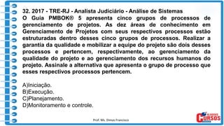 Prof. Ms. Dimas Francisco 15
32. 2017 - TRE-RJ - Analista Judiciário - Análise de Sistemas
O Guia PMBOK® 5 apresenta cinco grupos de processos de
gerenciamento de projetos. As dez áreas de conhecimento em
Gerenciamento de Projetos com seus respectivos processos estão
estruturadas dentro desses cinco grupos de processos. Realizar a
garantia da qualidade e mobilizar a equipe do projeto são dois desses
processos e pertencem, respectivamente, ao gerenciamento da
qualidade do projeto e ao gerenciamento dos recursos humanos do
projeto. Assinale a alternativa que apresenta o grupo de processo que
esses respectivos processos pertencem.
A)Iniciação.
B)Execução.
C)Planejamento.
D)Monitoramento e controle.
 
