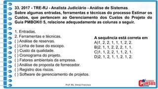 Prof. Ms. Dimas Francisco 16
33. 2017 - TRE-RJ - Analista Judiciário - Análise de Sistemas
Sobre algumas entradas, ferramentas e técnicas do processo Estimar os
Custos, que pertencem ao Gerenciamento dos Custos do Projeto do
Guia PMBOK® 5, relacione adequadamente as colunas a seguir.
1. Entradas.
2. Ferramentas e técnicas.
( ) Análise de reservas.
( ) Linha de base do escopo.
( ) Custo da qualidade.
( ) Cronograma do projeto.
( ) Fatores ambientais da empresa.
( ) Análise de proposta de fornecedor.
( ) Registro dos riscos.
( ) Software de gerenciamento de projetos.
A sequência está correta em
A)1, 2, 2, 1, 1, 1, 2, 2.
B)2, 1, 1, 2, 2, 2, 1, 1.
C)1, 1, 2, 2, 1, 1, 2, 1.
D)2, 1, 2, 1, 1, 2, 1, 2.
 