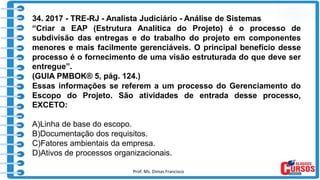 Prof. Ms. Dimas Francisco 17
34. 2017 - TRE-RJ - Analista Judiciário - Análise de Sistemas
“Criar a EAP (Estrutura Analítica do Projeto) é o processo de
subdivisão das entregas e do trabalho do projeto em componentes
menores e mais facilmente gerenciáveis. O principal benefício desse
processo é o fornecimento de uma visão estruturada do que deve ser
entregue”.
(GUIA PMBOK® 5, pág. 124.)
Essas informações se referem a um processo do Gerenciamento do
Escopo do Projeto. São atividades de entrada desse processo,
EXCETO:
A)Linha de base do escopo.
B)Documentação dos requisitos.
C)Fatores ambientais da empresa.
D)Ativos de processos organizacionais.
 