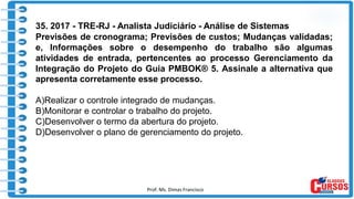 Prof. Ms. Dimas Francisco 18
35. 2017 - TRE-RJ - Analista Judiciário - Análise de Sistemas
Previsões de cronograma; Previsões de custos; Mudanças validadas;
e, Informações sobre o desempenho do trabalho são algumas
atividades de entrada, pertencentes ao processo Gerenciamento da
Integração do Projeto do Guia PMBOK® 5. Assinale a alternativa que
apresenta corretamente esse processo.
A)Realizar o controle integrado de mudanças.
B)Monitorar e controlar o trabalho do projeto.
C)Desenvolver o termo da abertura do projeto.
D)Desenvolver o plano de gerenciamento do projeto.
 