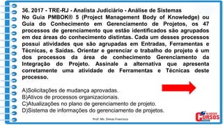 Prof. Ms. Dimas Francisco 19
36. 2017 - TRE-RJ - Analista Judiciário - Análise de Sistemas
No Guia PMBOK® 5 (Project Management Body of Knowledge) ou
Guia do Conhecimento em Gerenciamento de Projetos, os 47
processos de gerenciamento que estão identificados são agrupados
em dez áreas do conhecimento distintas. Cada um desses processos
possui atividades que são agrupadas em Entradas, Ferramentas e
Técnicas, e Saídas. Orientar e gerenciar o trabalho do projeto é um
dos processos da área de conhecimento Gerenciamento da
Integração do Projeto. Assinale a alternativa que apresenta
corretamente uma atividade de Ferramentas e Técnicas deste
processo.
A)Solicitações de mudança aprovadas.
B)Ativos de processos organizacionais.
C)Atualizações no plano de gerenciamento de projeto.
D)Sistema de informações do gerenciamento de projetos.
 