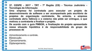 Prof. Ms. Dimas Francisco
37. CESPE - 2017 - TRT - 7ª Região (CE) - Técnico Judiciário -
Tecnologia da Informação
Uma empresa foi contratada para executar um projeto de
desenvolvimento de software a ser acompanhado pelo escritório de
projetos da organização contratante. No entanto, a empresa
contratada abriu falência e o sistema não pôde ser entregue, o que
motivou a contratante a finalizar o projeto.
De acordo com o guia PMBOK, a finalização do projeto apresentado
nessa situação hipotética é de responsabilidade do grupo de
processos de
A)monitoramento e controle.
B)execução.
C)encerramento.
D)planejamento.
 