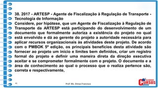 Prof. Ms. Dimas Francisco
38. 2017 - ARTESP - Agente de Fiscalização à Regulação de Transporte -
Tecnologia de Informação
Considere, por hipótese, que um Agente de Fiscalização à Regulação de
Transporte da ARTESP está participando do desenvolvimento de um
documento que formalmente autoriza a existência do projeto no qual
está envolvido e dá ao gerente do projeto a autoridade necessária para
aplicar recursos organizacionais às atividades deste projeto. De acordo
com o PMBOK 5ª edição, os principais benefícios desta atividade são
fornecer ao projeto um início e limites bem definidos, criar um registro
formal do projeto e definir uma maneira direta da direção executiva
aceitar e se comprometer formalmente com o projeto. O documento e a
área de conhecimento ao qual o processo que o realiza pertence são,
correta e respectivamente,
41
 