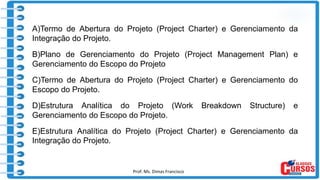 Prof. Ms. Dimas Francisco
A)Termo de Abertura do Projeto (Project Charter) e Gerenciamento da
Integração do Projeto.
B)Plano de Gerenciamento do Projeto (Project Management Plan) e
Gerenciamento do Escopo do Projeto
C)Termo de Abertura do Projeto (Project Charter) e Gerenciamento do
Escopo do Projeto.
D)Estrutura Analítica do Projeto (Work Breakdown Structure) e
Gerenciamento do Escopo do Projeto.
E)Estrutura Analítica do Projeto (Project Charter) e Gerenciamento da
Integração do Projeto.
 