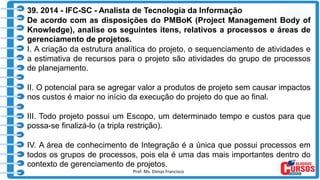 Prof. Ms. Dimas Francisco
39. 2014 - IFC-SC - Analista de Tecnologia da Informação
De acordo com as disposições do PMBoK (Project Management Body of
Knowledge), analise os seguintes itens, relativos a processos e áreas de
gerenciamento de projetos.
I. A criação da estrutura analítica do projeto, o sequenciamento de atividades e
a estimativa de recursos para o projeto são atividades do grupo de processos
de planejamento.
II. O potencial para se agregar valor a produtos de projeto sem causar impactos
nos custos é maior no início da execução do projeto do que ao final.
III. Todo projeto possui um Escopo, um determinado tempo e custos para que
possa-se finalizá-lo (a tripla restrição).
IV. A área de conhecimento de Integração é a única que possui processos em
todos os grupos de processos, pois ela é uma das mais importantes dentro do
contexto de gerenciamento de projetos.
 