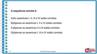 Prof. Ms. Dimas Francisco
A sequência correta é:
A)As assertivas I, II, III e IV estão corretas.
B)Apenas as assertivas I, II e IV estão corretas.
C)Apenas as assertivas II e III estão corretas.
D)Apenas as assertivas I, III e IV estão corretas.
43
 