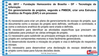 Prof. Ms. Dimas Francisco
40. 2017 - Fundação Hemocentro de Brasília - DF - Tecnologia da
Informção
Em gerenciamento de projetos, segundo o PMBOK, criar uma Estrutura
Analítica de Projeto (EAP) é um processo
A) necessário para criar um plano de gerenciamento do escopo do projeto, que
documenta como o escopo do projeto será definido, verificado e controlado, e
como a estrutura analítica do projeto será criada e definida.
B) necessário para identificar as atividades específicas que precisam ser
realizadas para produzir as várias entregas do projeto.
C) necessário para subdividir as principais entregas do projeto e do trabalho do
projeto em componentes menores e mais facilmente gerenciáveis.
D) desenvolvido durante a iniciação do projeto e visa à definição do respectivo
escopo.
E) necessário para desenvolver uma declaração do escopo detalhada do
projeto como base para futuras decisões deste.
51
 