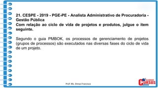 Prof. Ms. Dimas Francisco 3
21. CESPE - 2019 - PGE-PE - Analista Administrativo de Procuradoria -
Gestão Pública
Com relação ao ciclo de vida de projetos e produtos, julgue o item
seguinte.
Segundo o guia PMBOK, os processos de gerenciamento de projetos
(grupos de processos) são executados nas diversas fases do ciclo de vida
de um projeto.
 