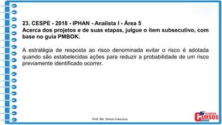 Prof. Ms. Dimas Francisco 5
23. CESPE - 2018 - IPHAN - Analista I - Área 5
Acerca dos projetos e de suas etapas, julgue o item subsecutivo, com
base no guia PMBOK.
A estratégia de resposta ao risco denominada evitar o risco é adotada
quando são estabelecidas ações para reduzir a probabilidade de um risco
previamente identificado ocorrer.
 