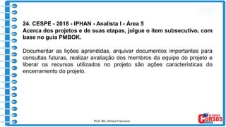 Prof. Ms. Dimas Francisco 6
24. CESPE - 2018 - IPHAN - Analista I - Área 5
Acerca dos projetos e de suas etapas, julgue o item subsecutivo, com
base no guia PMBOK.
Documentar as lições aprendidas, arquivar documentos importantes para
consultas futuras, realizar avaliação dos membros da equipe do projeto e
liberar os recursos utilizados no projeto são ações características do
encerramento do projeto.
 