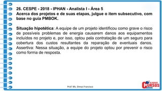 Prof. Ms. Dimas Francisco 8
26. CESPE - 2018 - IPHAN - Analista I - Área 5
Acerca dos projetos e de suas etapas, julgue o item subsecutivo, com
base no guia PMBOK.
Situação hipotética: A equipe de um projeto identificou como grave o risco
de possíveis problemas de energia causarem danos aos equipamentos
incluídos no projeto e, por isso, optou pela contratação de um seguro para
cobertura dos custos resultantes da reparação de eventuais danos.
Assertiva: Nessa situação, a equipe do projeto optou por prevenir o risco
como forma de resposta.
 
