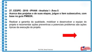 Prof. Ms. Dimas Francisco 9
27. CESPE - 2018 - IPHAN - Analista I - Área 5
Acerca dos projetos e de suas etapas, julgue o item subsecutivo, com
base no guia PMBOK.
Realizar a garantia da qualidade, mobilizar e desenvolver a equipe do
projeto e recomendar ações preventivas a potenciais problemas são ações
típicas da execução do projeto.
 