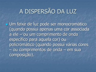 A DISPERSÃO DA LUZ
 Um feixe de luz pode ser monocromático
(quando possui apenas uma cor associada
a ele – ou um comprimento de onda
específico para aquela cor) ou
policromático (quando possui várias cores
– ou comprimentos de onda – em sua
composição).
 