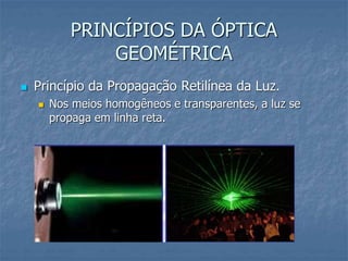 PRINCÍPIOS DA ÓPTICA
GEOMÉTRICA
 Princípio da Propagação Retilínea da Luz.
 Nos meios homogêneos e transparentes, a luz se
propaga em linha reta.
 