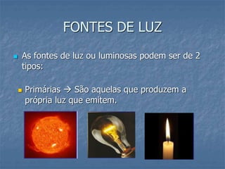 FONTES DE LUZ
 As fontes de luz ou luminosas podem ser de 2
tipos:
 Primárias  São aquelas que produzem a
própria luz que emitem.
 