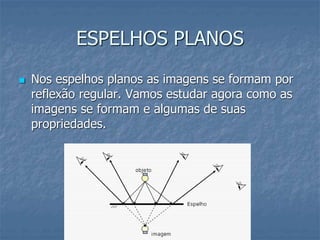 ESPELHOS PLANOS
 Nos espelhos planos as imagens se formam por
reflexão regular. Vamos estudar agora como as
imagens se formam e algumas de suas
propriedades.
 