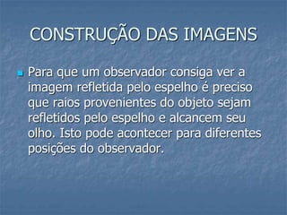 CONSTRUÇÃO DAS IMAGENS
 Para que um observador consiga ver a
imagem refletida pelo espelho é preciso
que raios provenientes do objeto sejam
refletidos pelo espelho e alcancem seu
olho. Isto pode acontecer para diferentes
posições do observador.
 
