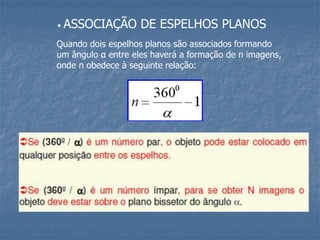 • ASSOCIAÇÃO DE ESPELHOS PLANOS
Quando dois espelhos planos são associados formando
um ângulo α entre eles haverá a formação de n imagens,
onde n obedece à seguinte relação:
 