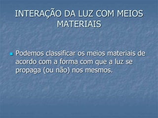 INTERAÇÃO DA LUZ COM MEIOS
MATERIAIS
 Podemos classificar os meios materiais de
acordo com a forma com que a luz se
propaga (ou não) nos mesmos.
 