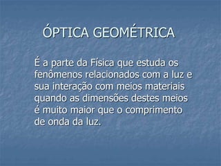 ÓPTICA GEOMÉTRICA
É a parte da Física que estuda os
fenômenos relacionados com a luz e
sua interação com meios materiais
quando as dimensões destes meios
é muito maior que o comprimento
de onda da luz.
 