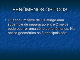 FENÔMENOS ÓPTICOSFENÔMENOS ÓPTICOS
 Quando um feixe de luz atinge umaQuando um feixe de luz atinge uma
superfície de separação entre 2 meiossuperfície de separação entre 2 meios
pode ocorrer uma série de fenômenos. Napode ocorrer uma série de fenômenos. Na
óptica geométrica os 3 principais são:óptica geométrica os 3 principais são:
 