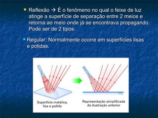  ReflexãoReflexão  É o fenômeno no qual o feixe de luzÉ o fenômeno no qual o feixe de luz
atinge a superfície de separação entre 2 meios eatinge a superfície de separação entre 2 meios e
retorna ao meio onde já se encontrava propagando.retorna ao meio onde já se encontrava propagando.
Pode ser de 2 tipos:Pode ser de 2 tipos:
 Regular: Normalmente ocorre em superfícies lisasRegular: Normalmente ocorre em superfícies lisas
e polidas.e polidas.
 