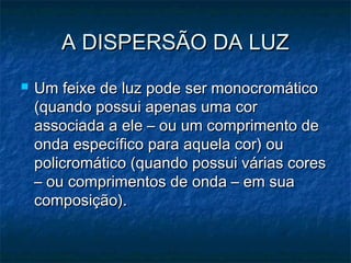 A DISPERSÃO DA LUZA DISPERSÃO DA LUZ
 Um feixe de luz pode ser monocromáticoUm feixe de luz pode ser monocromático
(quando possui apenas uma cor(quando possui apenas uma cor
associada a ele – ou um comprimento deassociada a ele – ou um comprimento de
onda específico para aquela cor) ouonda específico para aquela cor) ou
policromático (quando possui várias corespolicromático (quando possui várias cores
– ou comprimentos de onda – em sua– ou comprimentos de onda – em sua
composição).composição).
 