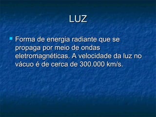 LUZLUZ
 Forma de energia radiante que seForma de energia radiante que se
propaga por meio de ondaspropaga por meio de ondas
eletromagnéticas. A velocidade da luz noeletromagnéticas. A velocidade da luz no
vácuo é de cerca de 300.000 km/s.vácuo é de cerca de 300.000 km/s.
 
