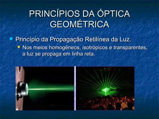 PRINCÍPIOS DA ÓPTICAPRINCÍPIOS DA ÓPTICA
GEOMÉTRICAGEOMÉTRICA
 Princípio da Propagação Retilínea da Luz.Princípio da Propagação Retilínea da Luz.
 Nos meios homogêneos, isotrópicos e transparentes,Nos meios homogêneos, isotrópicos e transparentes,
a luz se propaga em linha reta.a luz se propaga em linha reta.
 