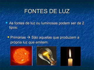 FONTES DE LUZFONTES DE LUZ
 As fontes de luz ou luminosas podem ser de 2As fontes de luz ou luminosas podem ser de 2
tipos:tipos:
 PrimáriasPrimárias  São aquelas que produzem aSão aquelas que produzem a
própria luz que emitem.própria luz que emitem.
 