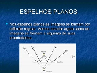 ESPELHOS PLANOSESPELHOS PLANOS
 Nos espelhos planos as imagens se formam porNos espelhos planos as imagens se formam por
reflexão regular. Vamos estudar agora como asreflexão regular. Vamos estudar agora como as
imagens se formam e algumas de suasimagens se formam e algumas de suas
propriedades.propriedades.
 