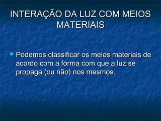 INTERAÇÃO DA LUZ COM MEIOSINTERAÇÃO DA LUZ COM MEIOS
MATERIAISMATERIAIS
 Podemos classificar os meios materiais dePodemos classificar os meios materiais de
acordo com a forma com que a luz seacordo com a forma com que a luz se
propaga (ou não) nos mesmos.propaga (ou não) nos mesmos.
 