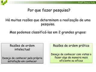 Profª Tereza Kelly
Por que fazer pesquisa?
Há muitas razões que determinam a realização de uma
pesquisa.
Mas podemos classificá-las em 2 grandes grupos:
Razões de ordem
intelectual
Desejo de conhecer pela própria
satisfação em conhecer
Razões de ordem prática
Desejo de conhecer com vistas a
fazer algo de maneira mais
eficiente ou eficaz
 
