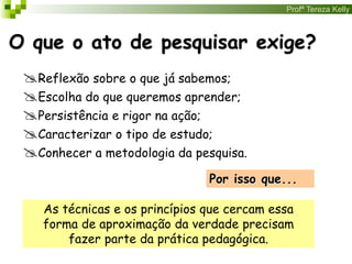 Profª Tereza Kelly
O que o ato de pesquisar exige?
Reflexão sobre o que já sabemos;
Escolha do que queremos aprender;
Persistência e rigor na ação;
Caracterizar o tipo de estudo;
Conhecer a metodologia da pesquisa.
Por isso que...
As técnicas e os princípios que cercam essa
forma de aproximação da verdade precisam
fazer parte da prática pedagógica.
 