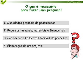 Profª Tereza Kelly
O que é necessário
para fazer uma pesquisa?
1. Qualidades pessoais do pesquisador
2. Recursos humanos, materiais e financeiros
4. Elaboração de um projeto
3. Considerar os aspectos formais do processo
 