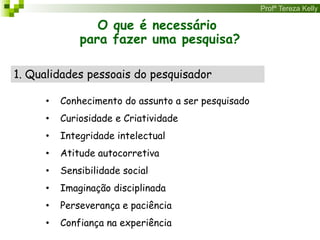Profª Tereza Kelly
O que é necessário
para fazer uma pesquisa?
1. Qualidades pessoais do pesquisador
• Conhecimento do assunto a ser pesquisado
• Curiosidade e Criatividade
• Integridade intelectual
• Atitude autocorretiva
• Sensibilidade social
• Imaginação disciplinada
• Perseverança e paciência
• Confiança na experiência
 