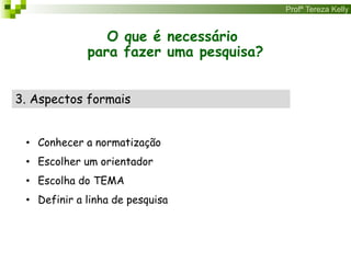 Profª Tereza Kelly
O que é necessário
para fazer uma pesquisa?
3. Aspectos formais
• Conhecer a normatização
• Escolher um orientador
• Escolha do TEMA
• Definir a linha de pesquisa
 