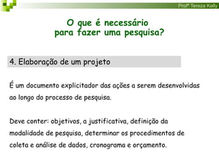 Profª Tereza Kelly
O que é necessário
para fazer uma pesquisa?
4. Elaboração de um projeto
É um documento explicitador das ações a serem desenvolvidas
ao longo do processo de pesquisa.
Deve conter: objetivos, a justificativa, definição da
modalidade de pesquisa, determinar os procedimentos de
coleta e análise de dados, cronograma e orçamento.
 