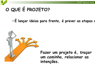 Profª Tereza Kelly
O QUE É PROJETO?
• É lançar ideias para frente, é prever as etapas d
Fazer um projeto é, traçar
um caminho, relacionar as
intenções.
 