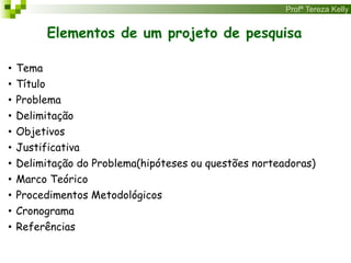 Profª Tereza Kelly
Elementos de um projeto de pesquisa
• Tema
• Título
• Problema
• Delimitação
• Objetivos
• Justificativa
• Delimitação do Problema(hipóteses ou questões norteadoras)
• Marco Teórico
• Procedimentos Metodológicos
• Cronograma
• Referências
 