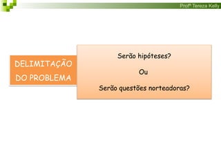 Profª Tereza Kelly
DELIMITAÇÃO
DO PROBLEMA
Serão hipóteses?
Ou
Serão questões norteadoras?
 
