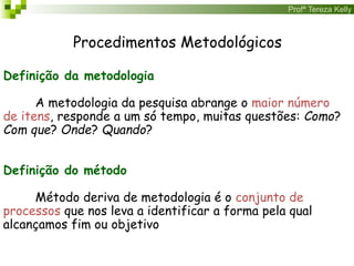 Profª Tereza Kelly
Procedimentos Metodológicos
Definição da metodologia
A metodologia da pesquisa abrange o maior número
de itens, responde a um só tempo, muitas questões: Como?
Com que? Onde? Quando?
Definição do método
Método deriva de metodologia é o conjunto de
processos que nos leva a identificar a forma pela qual
alcançamos fim ou objetivo
 