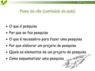 Profª Tereza Kelly
Plano de vôo (conteúdo da aula)
 O que é pesquisa
 Por que se faz pesquisa
 O que é necessário para fazer uma pesquisa
 Por que elaborar um projeto de pesquisa
 Quais os elementos de um projeto de pesquisa
 Como esquematizar uma pesquisa
 