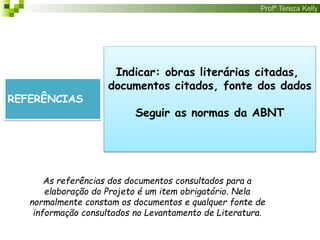 Profª Tereza Kelly
REFERÊNCIAS
Indicar: obras literárias citadas,
documentos citados, fonte dos dados
Seguir as normas da ABNT
As referências dos documentos consultados para a
elaboração do Projeto é um item obrigatório. Nela
normalmente constam os documentos e qualquer fonte de
informação consultados no Levantamento de Literatura.
 