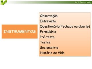 Profª Tereza Kelly
INSTRUMENTOS
Observação
Entrevista
Questionário(Fechado ou aberto)
Formulário
Pré-teste,
Testes
Sociometria
História de Vida
 