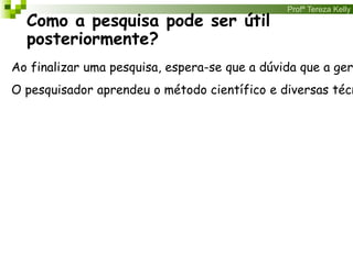 Profª Tereza Kelly
Como a pesquisa pode ser útil
posteriormente?
Ao finalizar uma pesquisa, espera-se que a dúvida que a ger
O pesquisador aprendeu o método científico e diversas técn
 