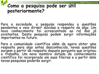 Profª Tereza Kelly
Como a pesquisa pode ser útil
posteriormente?
Para a sociedade, a pesquisa respondeu a questões
pendentes e veio dirimir dúvidas a respeito de algo. Um
novo conhecimento foi acrescentado ao rol dos já
existentes. Desta pesquisa podem surgir informações
importantes no futuro.
Para a comunidade científica além de agora obter uma
resposta para algo antes desconhecido, novas questões
surgem a partir da resposta daquela pergunta que originou
o trabalho. Um novo membro dotado de conhecimento
científico foi incorporado em suas fileiras e a partir dele
novas pesquisas poderão surgir.
 