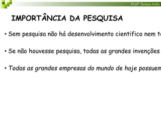 Profª Tereza Kelly
IMPORTÂNCIA DA PESQUISA
• Sem pesquisa não há desenvolvimento cientifico nem te
• Se não houvesse pesquisa, todas as grandes invenções
• Todas as grandes empresas do mundo de hoje possuem
 